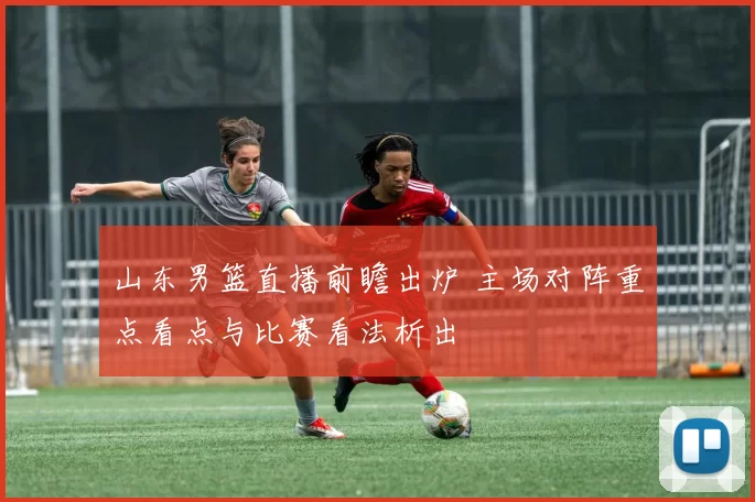 山东男篮直播前瞻出炉 主场对阵重点看点与比赛看法析出