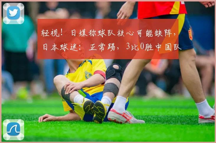 轻视!日媒称球队核心可能缺阵,日本球迷:正常踢,3比0胜中国队