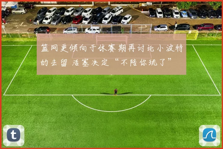 篮网更倾向于休赛期再讨论小波特的去留 活塞决定“不陪你玩了”