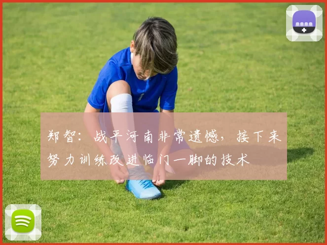 郑智：战平河南非常遗憾，接下来努力训练改进临门一脚的技术