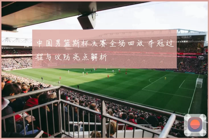 中国男篮斯杯决赛全场回放 夺冠过程与攻防亮点解析