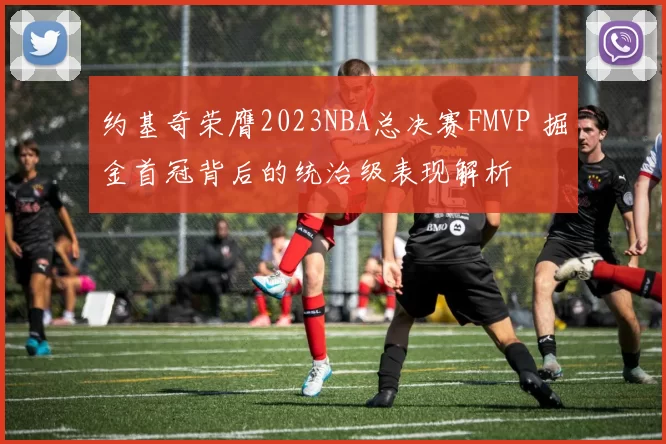 约基奇荣膺2023NBA总决赛FMVP 掘金首冠背后的统治级表现解析