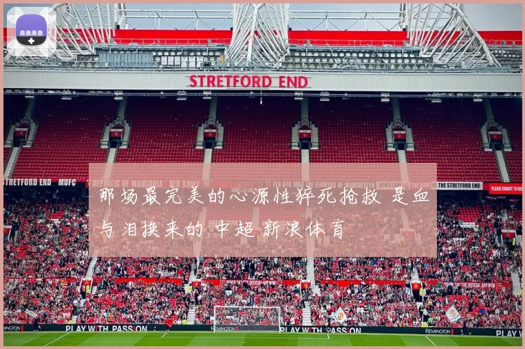 那场最完美的心源性猝死抢救 是血与泪换来的 中超 新浪体育