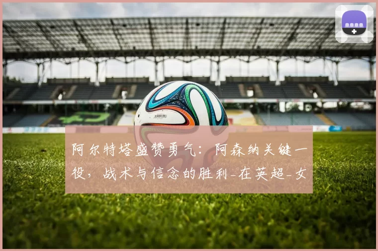 阿尔特塔盛赞勇气：阿森纳关键一役，战术与信念的胜利_在英超_女足_欧冠
