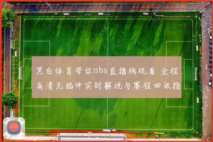 黑白体育带你nba直播线观看 全程高清无插件实时解说与赛程回放指南