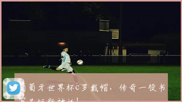 葡萄牙世界杯c罗戴帽,传奇一役书写足坛新神话!