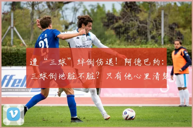 遭“三球”绊倒伤退！阿德巴约：三球倒地脏不脏？只有他心里清楚