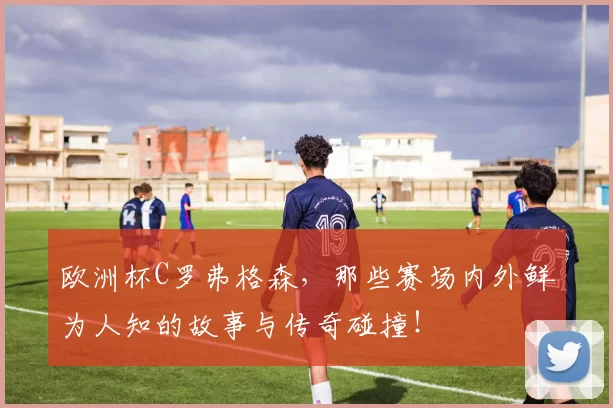 欧洲杯C罗弗格森，那些赛场内外鲜为人知的故事与传奇碰撞！