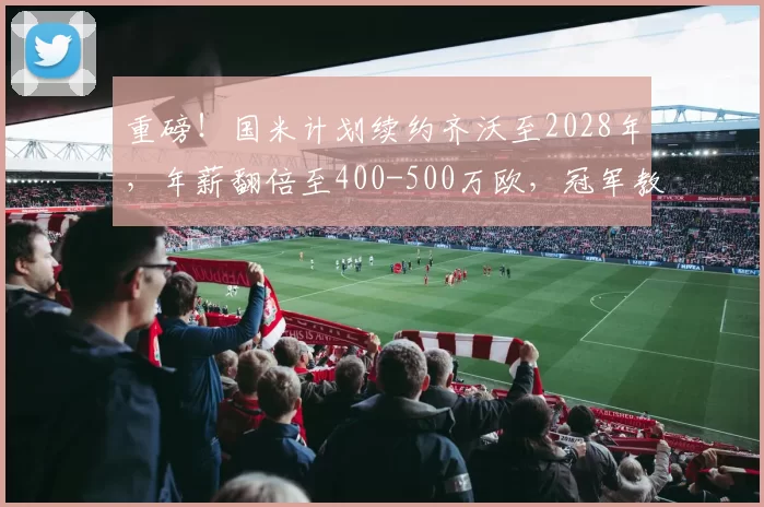 重磅！国米计划续约齐沃至2028年，年薪翻倍至400-500万欧，冠军教头获长约锁定_主帅_意甲_合同