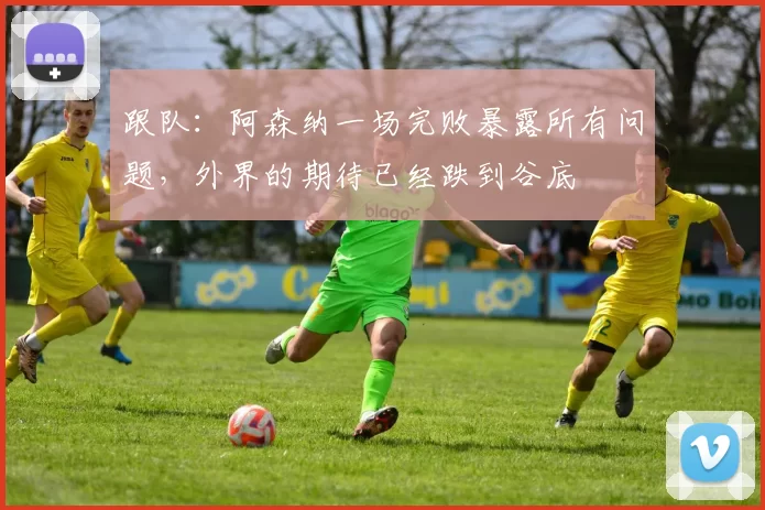 跟队：阿森纳一场完败暴露所有问题，外界的期待已经跌到谷底