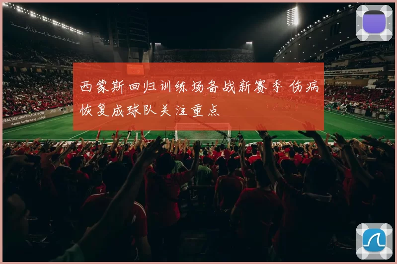西蒙斯回归训练场备战新赛季 伤病恢复成球队关注重点