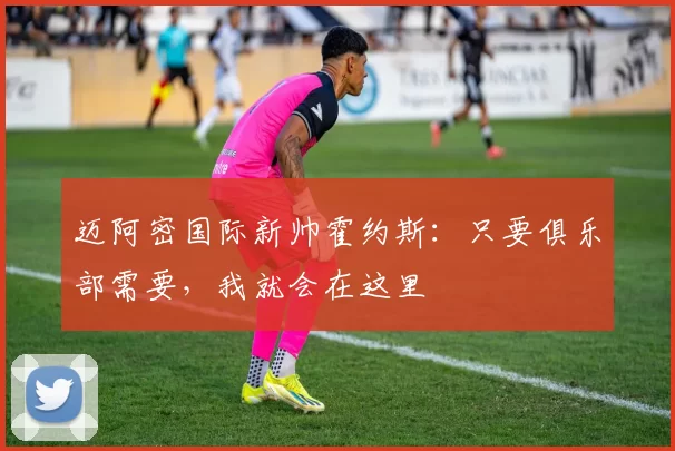 迈阿密国际新帅霍约斯：只要俱乐部需要，我就会在这里