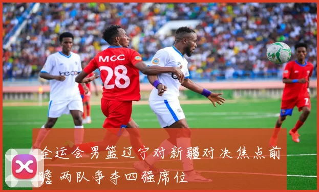 全运会男篮辽宁对新疆对决焦点前瞻 两队争夺四强席位