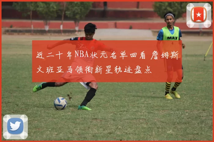 近二十年NBA状元名单回看 詹姆斯文班亚马领衔新星轨迹盘点