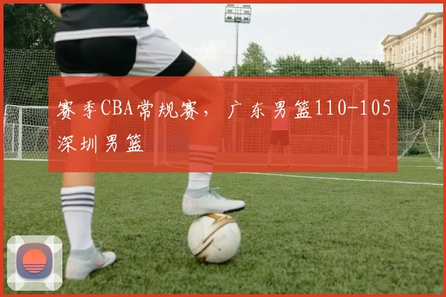 赛季CBA常规赛，广东男篮110-105深圳男篮