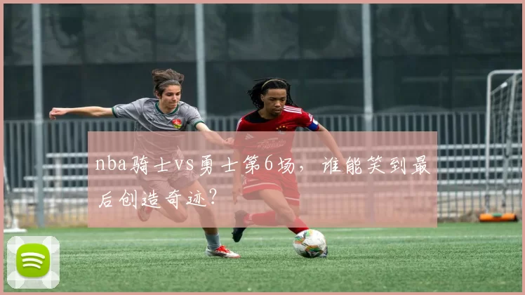 nba骑士vs勇士第6场，谁能笑到最后创造奇迹？