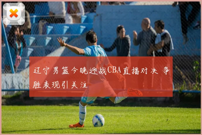 辽宁男篮今晚迎战CBA直播对决 争胜表现引关注