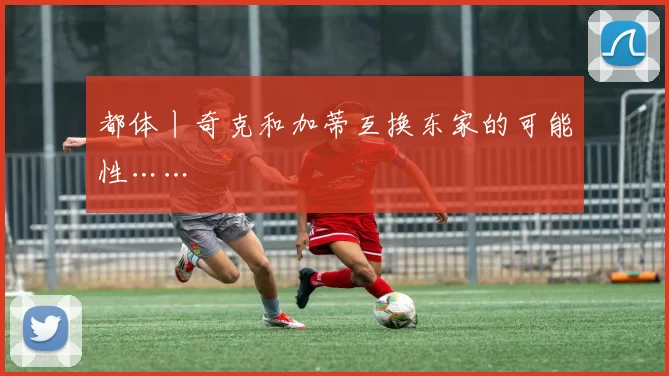 都体丨奇克和加蒂互换东家的可能性……