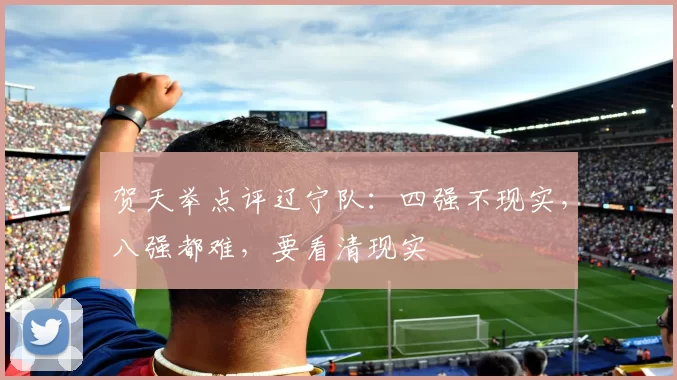 贺天举点评辽宁队:四强不现实,八强都难,要看清现实