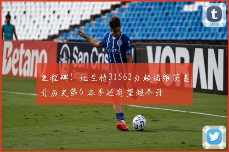 里程碑！杜兰特31562分超诺维茨基升历史第6 本季还有望超乔丹