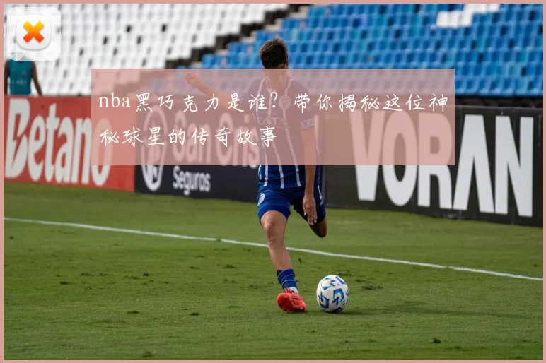 nba黑巧克力是谁？带你揭秘这位神秘球星的传奇故事