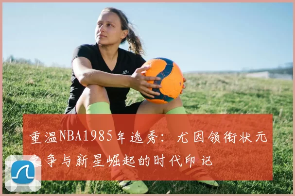 重温NBA1985年选秀：尤因领衔状元之争与新星崛起的时代印记