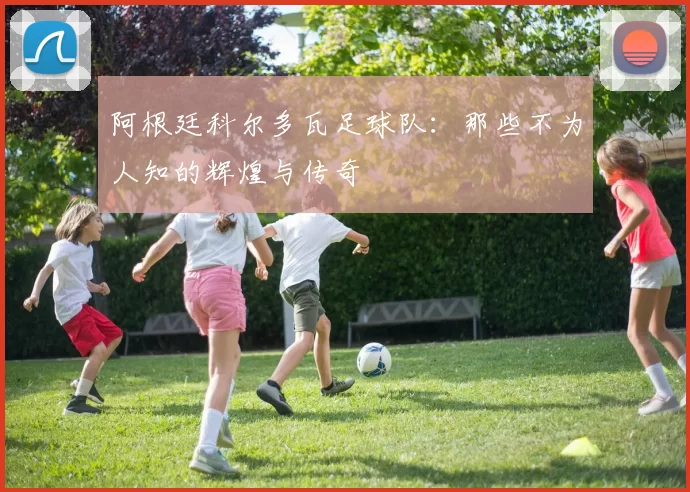 阿根廷科尔多瓦足球队:那些不为人知的辉煌与传奇