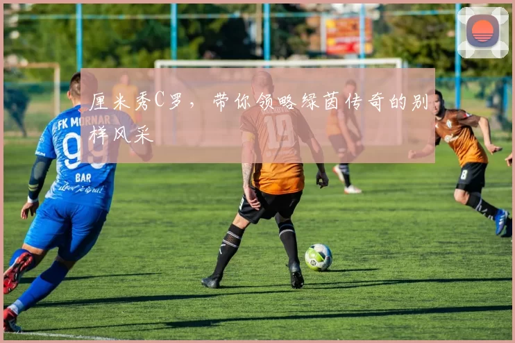 厘米秀C罗,带你领略绿茵传奇的别样风采