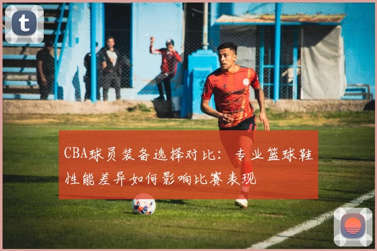 CBA球员装备选择对比：专业篮球鞋性能差异如何影响比赛表现