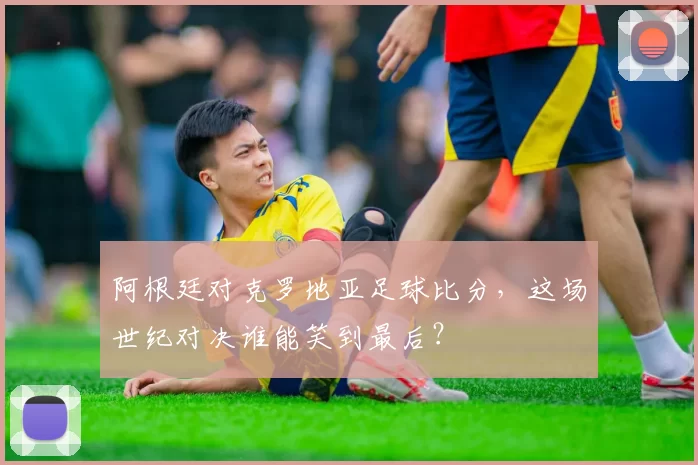 阿根廷对克罗地亚足球比分,这场世纪对决谁能笑到最后?