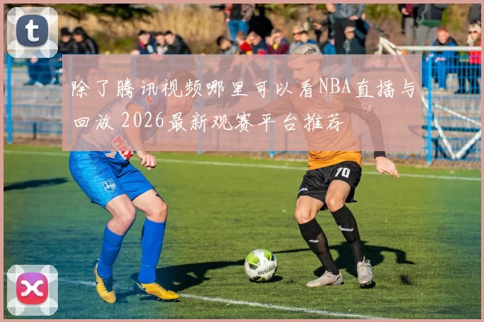 除了腾讯视频哪里可以看NBA直播与回放 2026最新观赛平台推荐