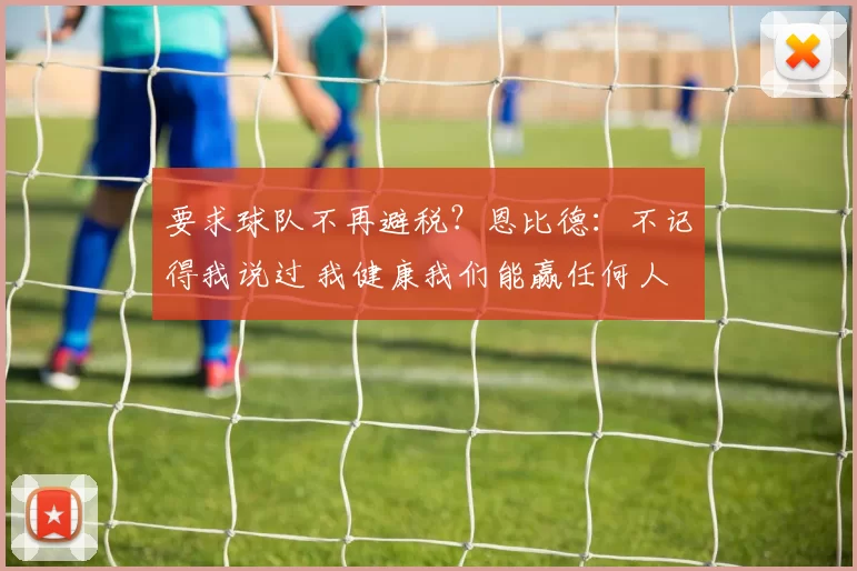 要求球队不再避税？恩比德：不记得我说过 我健康我们能赢任何人