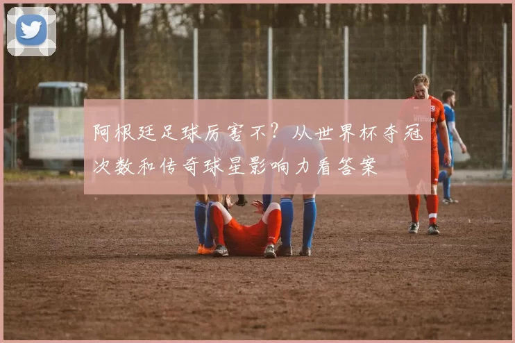 阿根廷足球厉害不？从世界杯夺冠次数和传奇球星影响力看答案