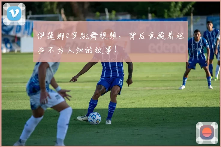 伊莲娜c罗跳舞视频，背后竟藏着这些不为人知的故事！