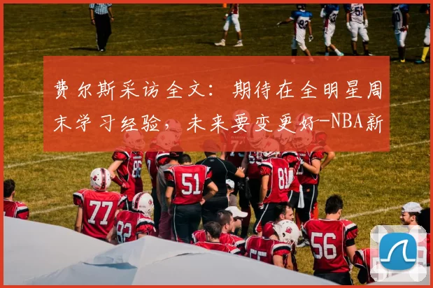 费尔斯采访全文：期待在全明星周末学习经验，未来要变更好-NBA新闻